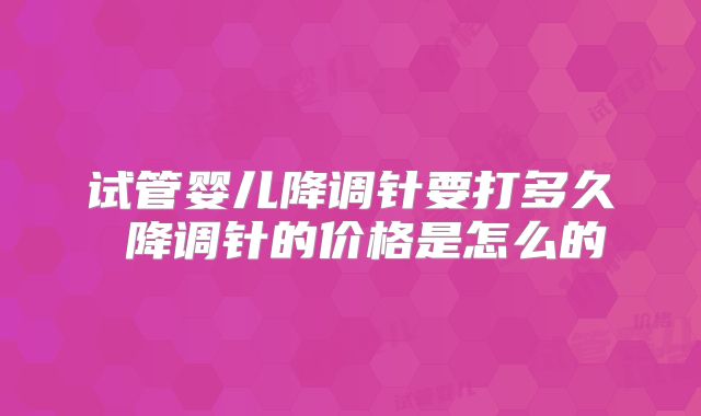 试管婴儿降调针要打多久 降调针的价格是怎么的
