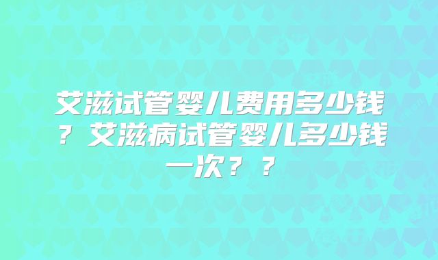 艾滋试管婴儿费用多少钱？艾滋病试管婴儿多少钱一次？？
