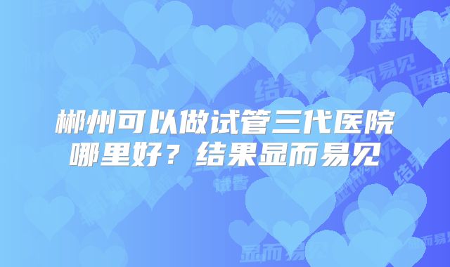 郴州可以做试管三代医院哪里好？结果显而易见
