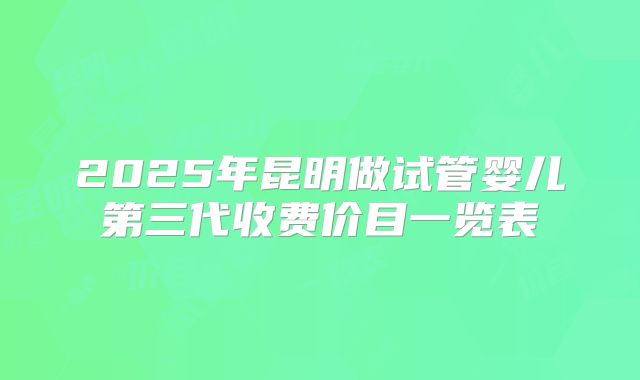 2025年昆明做试管婴儿第三代收费价目一览表
