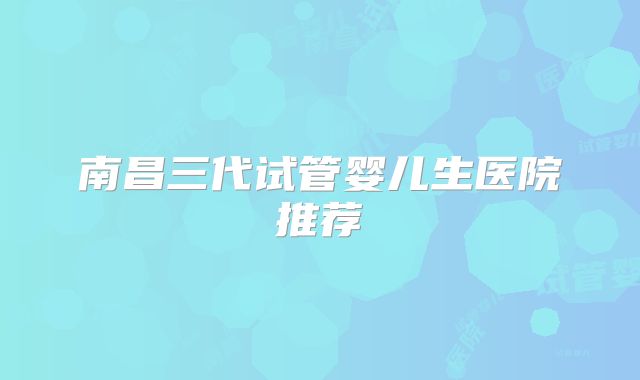 南昌三代试管婴儿生医院推荐