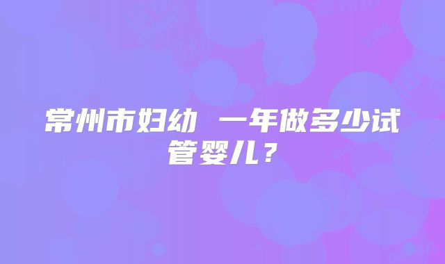 常州市妇幼 一年做多少试管婴儿？