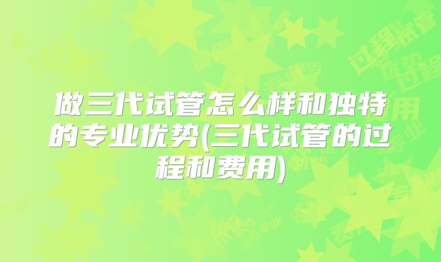 做三代试管怎么样和独特的专业优势(三代试管的过程和费用)