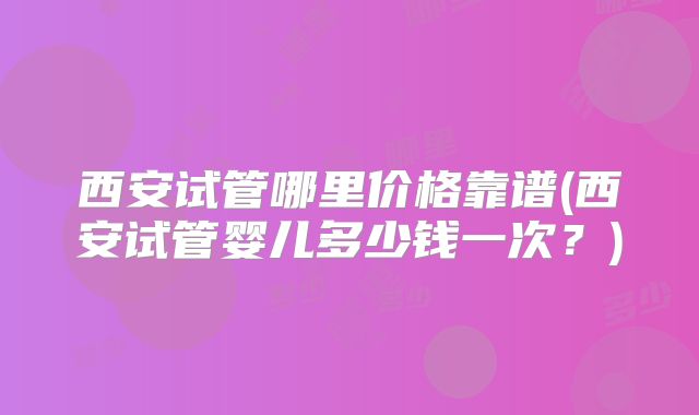 西安试管哪里价格靠谱(西安试管婴儿多少钱一次?)