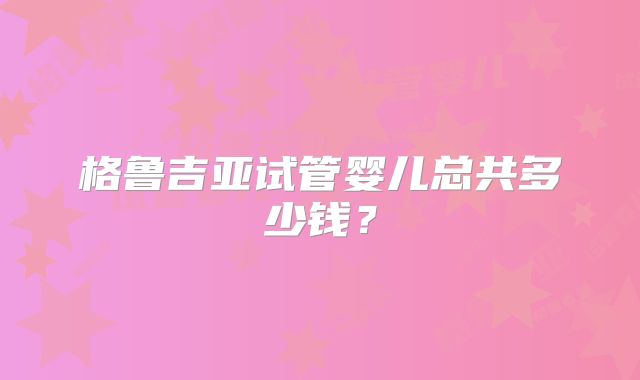 格鲁吉亚试管婴儿总共多少钱？