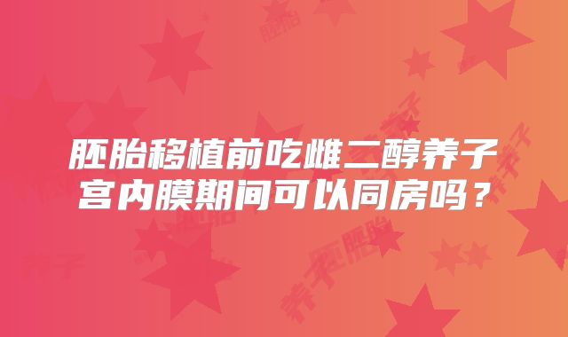 胚胎移植前吃雌二醇养子宫内膜期间可以同房吗？