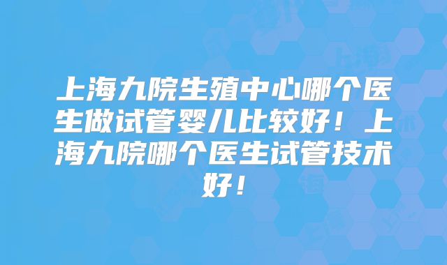 上海九院生殖中心哪个医生做试管婴儿比较好！上海九院哪个医生试管技术好！