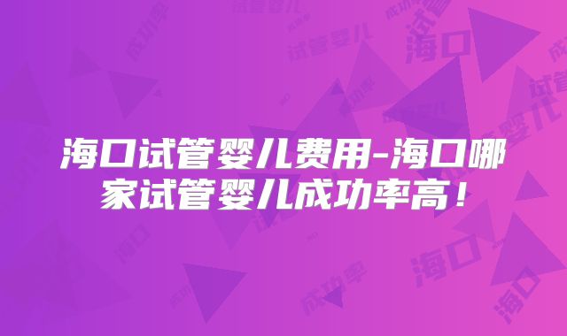 海口试管婴儿费用-海口哪家试管婴儿成功率高!