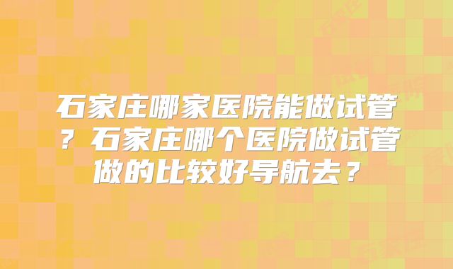 石家庄哪家医院能做试管？石家庄哪个医院做试管做的比较好导航去？