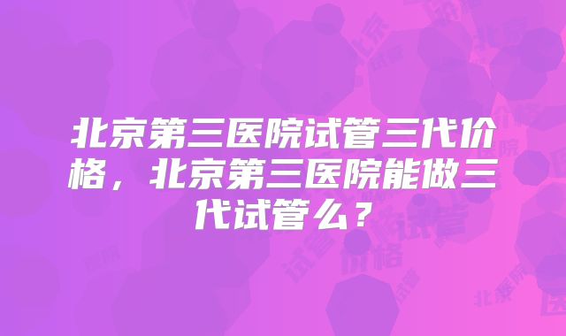 北京第三医院试管三代价格，北京第三医院能做三代试管么？