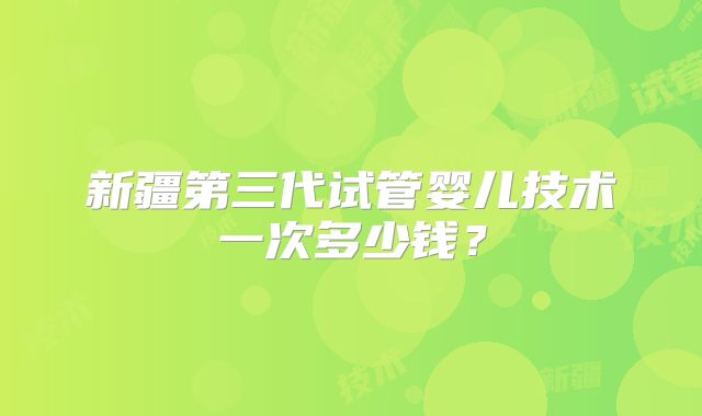 新疆第三代试管婴儿技术一次多少钱?