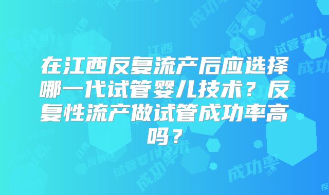 在江西反复流产后应选择哪一代试管婴儿技术？反复性流产做试管成功率高吗？