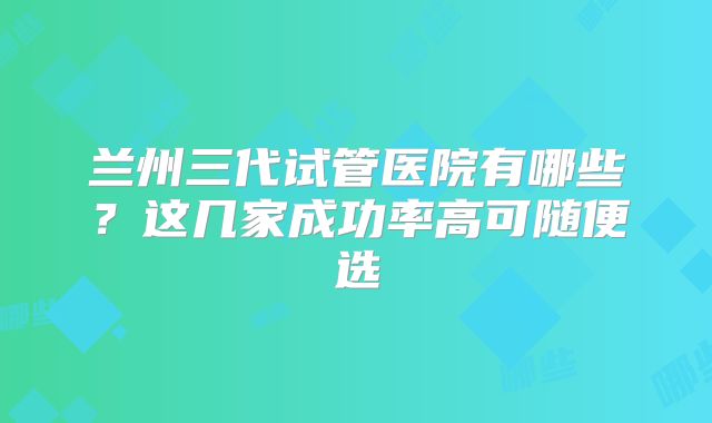 兰州三代试管医院有哪些?这几家成功率高可随便选