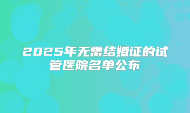 2025年无需结婚证的试管医院名单公布