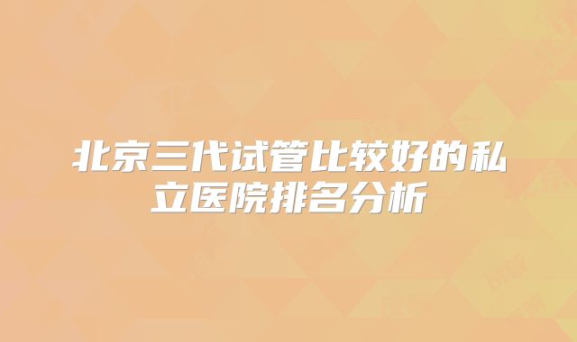 北京三代试管比较好的私立医院排名分析