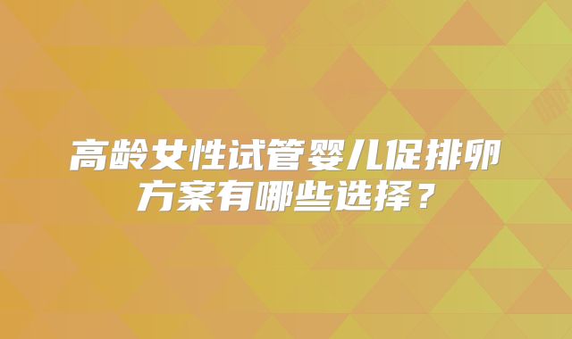 高龄女性试管婴儿促排卵方案有哪些选择？