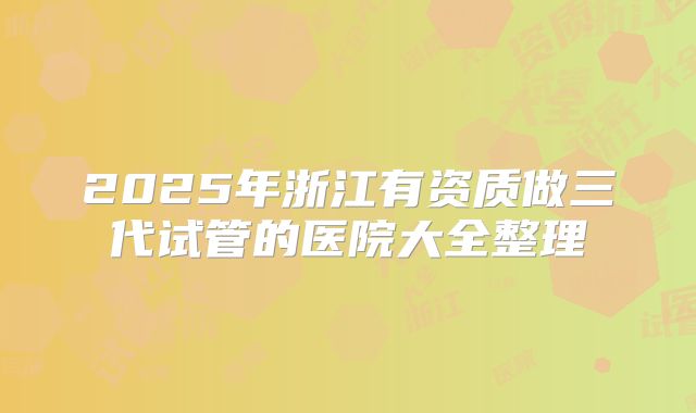 2025年浙江有资质做三代试管的医院大全整理