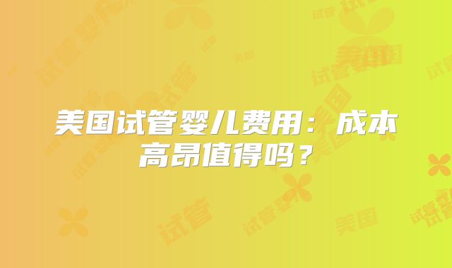 美国试管婴儿费用：成本高昂值得吗？