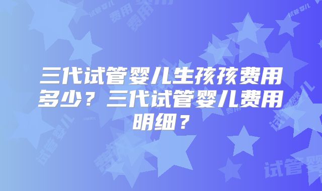 三代试管婴儿生孩孩费用多少?三代试管婴儿费用明细?