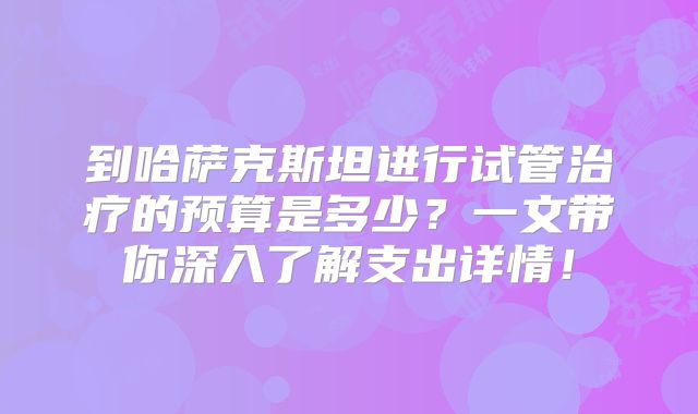 到哈萨克斯坦进行试管治疗的预算是多少?一文带你深入了解支出详情!