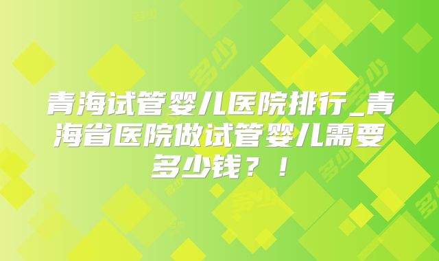 青海试管婴儿医院排行_青海省医院做试管婴儿需要多少钱？！