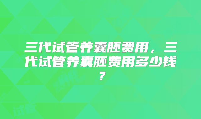 三代试管养囊胚费用，三代试管养囊胚费用多少钱？