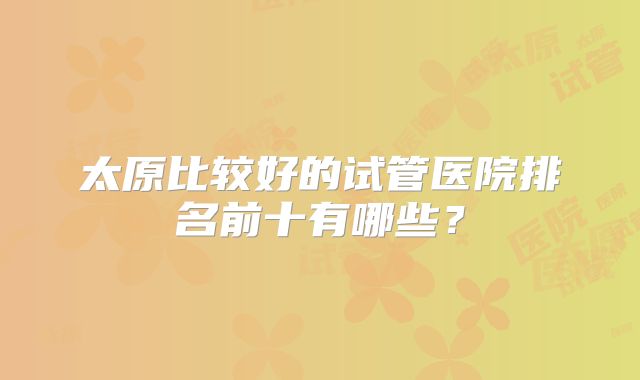 太原比较好的试管医院排名前十有哪些？
