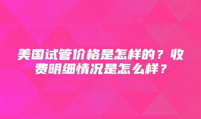 美国试管价格是怎样的?收费明细情况是怎么样?