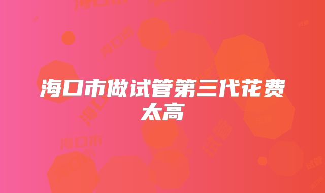 海口市做试管第三代花费太高