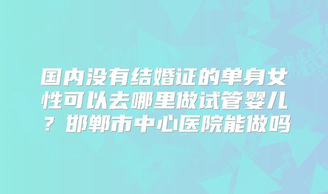 国内没有结婚证的单身女性可以去哪里做试管婴儿？邯郸市中心医院能做吗