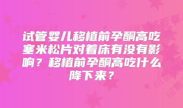 试管婴儿移植前孕酮高吃塞米松片对着床有没有影响？移植前孕酮高吃什么降下来？