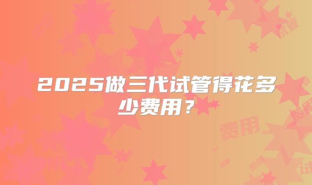 2025做三代试管得花多少费用?