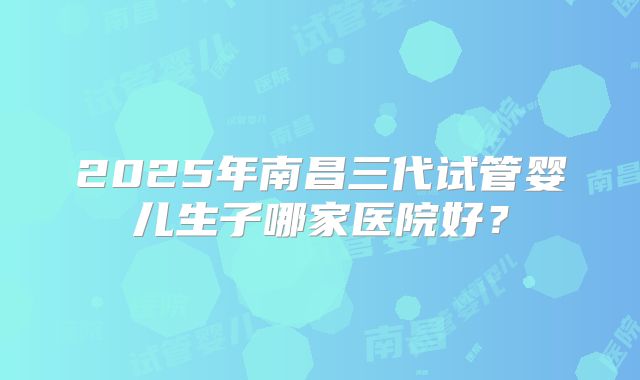 2025年南昌三代试管婴儿生子哪家医院好？