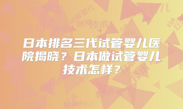 日本排名三代试管婴儿医院揭晓？日本做试管婴儿技术怎样？