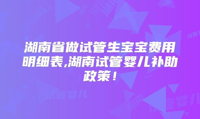 湖南省做试管生宝宝费用明细表,湖南试管婴儿补助政策!