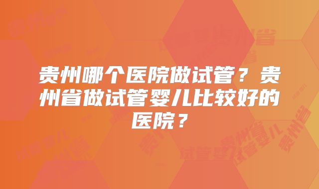 贵州哪个医院做试管？贵州省做试管婴儿比较好的医院？