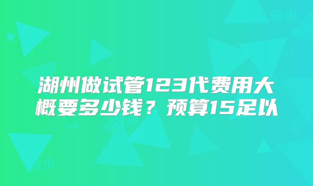 湖州做试管123代费用大概要多少钱?预算15足以