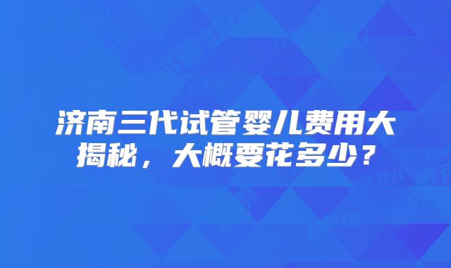 济南三代试管婴儿费用大揭秘,大概要花多少?