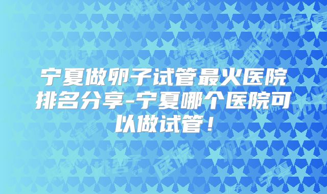 宁夏做卵子试管最火医院排名分享-宁夏哪个医院可以做试管！
