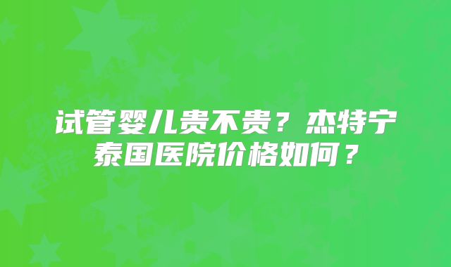 试管婴儿贵不贵？杰特宁泰国医院价格如何？