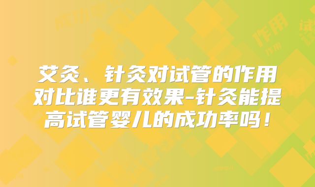 艾灸、针灸对试管的作用对比谁更有效果-针灸能提高试管婴儿的成功率吗！