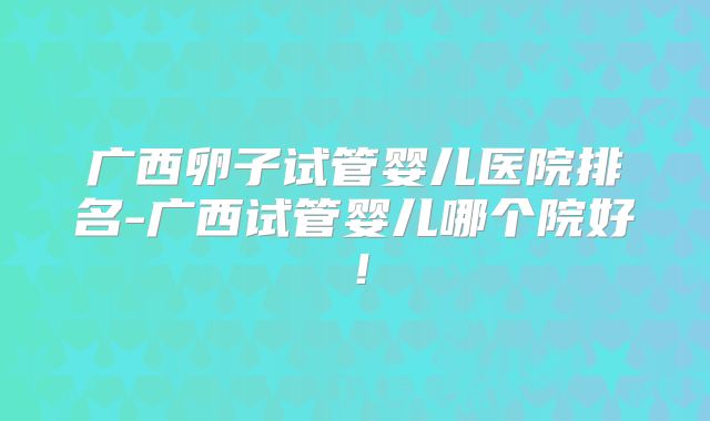 广西卵子试管婴儿医院排名-广西试管婴儿哪个院好！