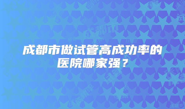 成都市做试管高成功率的医院哪家强？