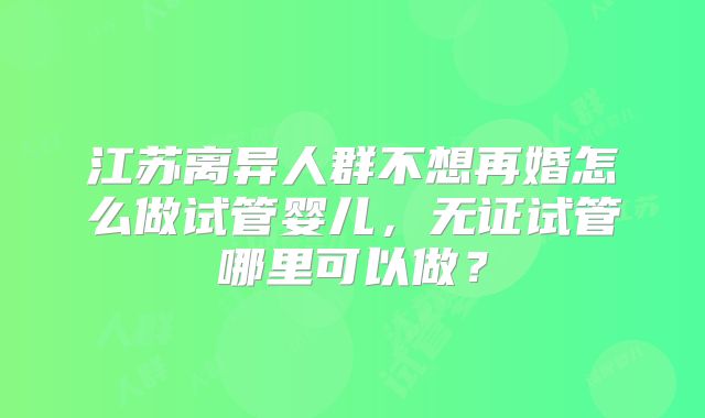 江苏离异人群不想再婚怎么做试管婴儿,无证试管哪里可以做?