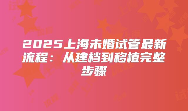 2025上海未婚试管最新流程：从建档到移植完整步骤