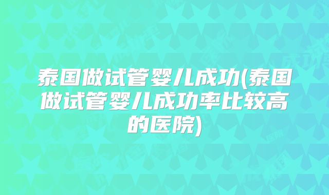 泰国做试管婴儿成功(泰国做试管婴儿成功率比较高的医院)