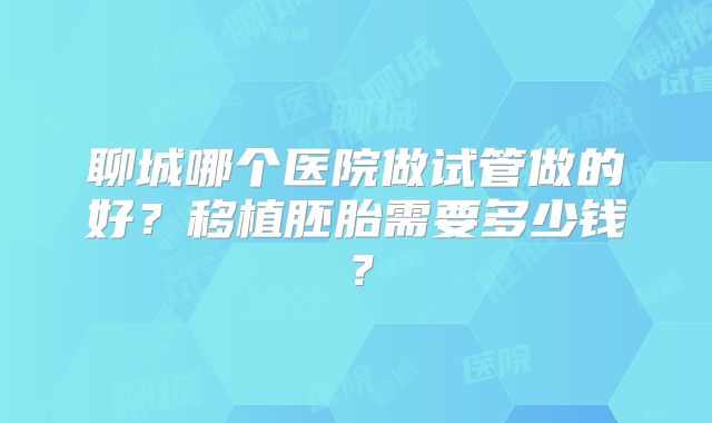聊城哪个医院做试管做的好?移植胚胎需要多少钱?