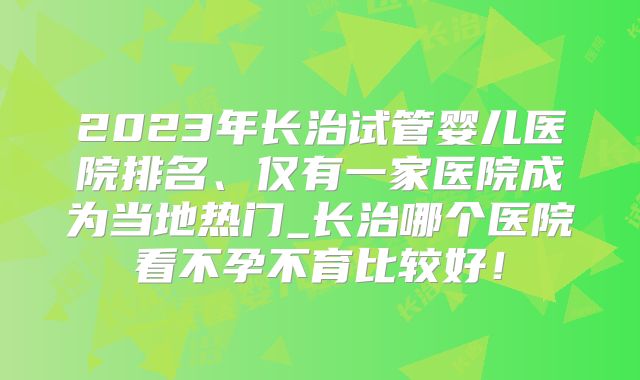 2023年长治试管婴儿医院排名、仅有一家医院成为当地热门_长治哪个医院看不孕不育比较好！