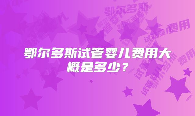 鄂尔多斯试管婴儿费用大概是多少？