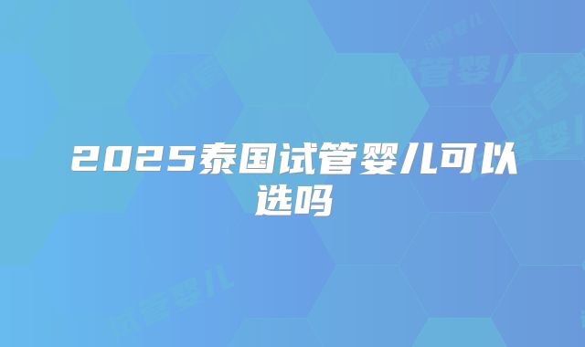 2025泰国试管婴儿可以选吗